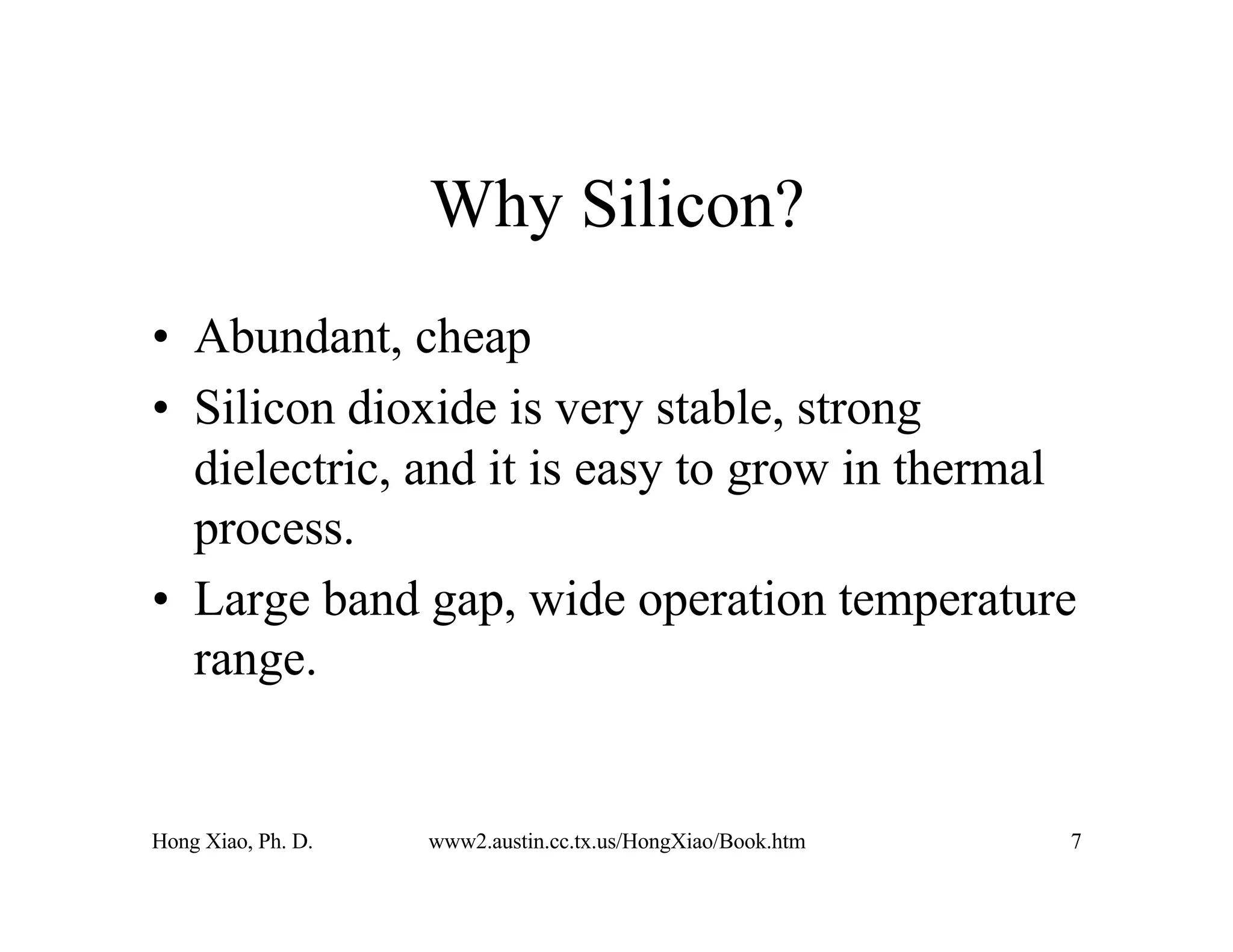 Hong Xiao, Ph. D. www2.austin.cc.tx.us/HongXiao/Book.htm 7
Why Silicon?
• Abundant, cheap
• Silicon dioxide is very stable, strong
dielectric, and it is easy to grow in thermal
process.
• Large band gap, wide operation temperature
range.
 