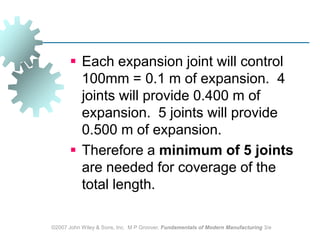 ©2007 John Wiley & Sons, Inc.  M P Groover, Fundamentals of Modern Manufacturing 3/eEach expansion joint will control 100mm = 0.1 m of expansion.  4 joints will provide 0.400 m of expansion.  5 joints will provide 0.500 m of expansion.Therefore a minimum of 5 joints are needed for coverage of the total length.