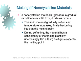 ©2007 John Wiley & Sons, Inc.  M P Groover, Fundamentals of Modern Manufacturing 3/eMelting of Noncrystalline MaterialsIn noncrystalline materials (glasses), a gradual transition from solid to liquid states occursThe solid material gradually softens as temperature increases, finally becoming liquid at the melting pointDuring softening, the material has a consistency of increasing plasticity (increasingly like a fluid) as it gets closer to the melting point