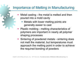 ©2007 John Wiley & Sons, Inc.  M P Groover, Fundamentals of Modern Manufacturing 3/eImportance of Melting in ManufacturingMetal casting - the metal is melted and then poured into a mold cavityMetals with lower melting points are generally easier to cast Plastic molding - melting characteristics of polymers are important in nearly all polymer shaping processesSintering of powdered metals - sintering does not melt the material, but temperatures must approach the melting point in order to achieve the required bonding of powders