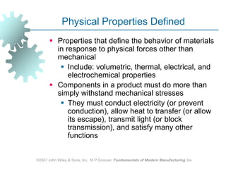 ©2007 John Wiley & Sons, Inc.  M P Groover, Fundamentals of Modern Manufacturing 3/ePhysical Properties DefinedProperties that define the behavior of materials in response to physical forces other than mechanicalInclude: volumetric, thermal, electrical, and electrochemical propertiesComponents in a product must do more than simply withstand mechanical stressesThey must conduct electricity (or prevent conduction), allow heat to transfer (or allow its escape), transmit light (or block transmission), and satisfy many other functions