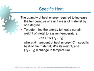 ©2007 John Wiley & Sons, Inc.  M P Groover, Fundamentals of Modern Manufacturing 3/eSpecific Heat The quantity of heat energy required to increase the temperature of a unit mass of material by one degreeTo determine the energy to heat a certain weight of metal to a given temperature: 			H = C W (T2 ‑ T1) 		where H = amount of heat energy; C = specific heat of the material; W = its weight; and (T2 ‑ T1) = change in temperature