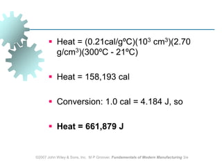 ©2007 John Wiley & Sons, Inc.  M P Groover, Fundamentals of Modern Manufacturing 3/eHeat = (0.21cal/gºC)(103 cm3)(2.70 g/cm3)(300ºC - 21ºC)Heat = 158,193 calConversion: 1.0 cal = 4.184 J, so Heat = 661,879 J