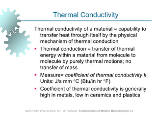 ©2007 John Wiley & Sons, Inc.  M P Groover, Fundamentals of Modern Manufacturing 3/eThermal ConductivityThermal conductivity of a material = capability to transfer heat through itself by the physical mechanism of thermal conductionThermal conduction = transfer of thermal energy within a material from molecule to molecule by purely thermal motions; no transfer of mass Measure= coefficient ofthermal conductivityk. Units: J/s mm C (Btu/in hr F) Coefficient of thermal conductivity is generally high in metals, low in ceramics and plastics 