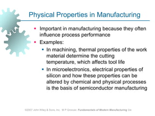 ©2007 John Wiley & Sons, Inc.  M P Groover, Fundamentals of Modern Manufacturing 3/ePhysical Properties in ManufacturingImportant in manufacturing because they often influence process performanceExamples:In machining, thermal properties of the work material determine the cutting temperature, which affects tool lifeIn microelectronics, electrical properties of silicon and how these properties can be altered by chemical and physical processes is the basis of semiconductor manufacturing
