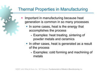 ©2007 John Wiley & Sons, Inc.  M P Groover, Fundamentals of Modern Manufacturing 3/eThermal Properties in ManufacturingImportant in manufacturing because heat generation is common in so many processes In some cases, heat is the energy that accomplishes the process Examples: heat treating, sintering of powder metals and ceramicsIn other cases, heat is generated as a result of the processExamples: cold forming and machining of metals