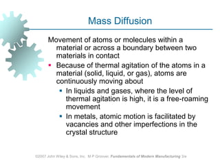 ©2007 John Wiley & Sons, Inc.  M P Groover, Fundamentals of Modern Manufacturing 3/eMass DiffusionMovement of atoms or molecules within a material or across a boundary between two materials in contactBecause of thermal agitation of the atoms in a material (solid, liquid, or gas), atoms are continuously moving about In liquids and gases, where the level of thermal agitation is high, it is a free‑roaming movement In metals, atomic motion is facilitated by vacancies and other imperfections in the crystal structure
