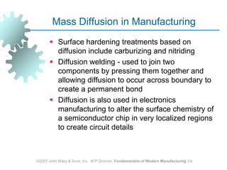 ©2007 John Wiley & Sons, Inc.  M P Groover, Fundamentals of Modern Manufacturing 3/eMass Diffusion in ManufacturingSurface hardening treatments based on diffusion include carburizing and nitridingDiffusion welding - used to join two components by pressing them together and allowing diffusion to occur across boundary to create a permanent bond Diffusion is also used in electronics manufacturing to alter the surface chemistry of a semiconductor chip in very localized regions to create circuit details 