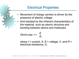 ©2007 John Wiley & Sons, Inc.  M P Groover, Fundamentals of Modern Manufacturing 3/eElectrical PropertiesMovement of charge carriers is driven by the presence of electric voltageAnd resisted by the inherent characteristics of the material, such as atomic structure and bonding between atoms and molecules	Ohm's law: I =     where I = current, A, E = voltage, V, and R = electrical resistance, 