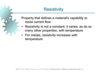 ©2007 John Wiley & Sons, Inc.  M P Groover, Fundamentals of Modern Manufacturing 3/eResistivity Property that defines a material's capability to resist current flow Resistivity is not a constant; it varies, as do so many other properties, with temperature For metals, resistivity increases with temperature 