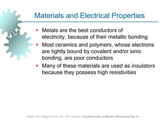 ©2007 John Wiley & Sons, Inc.  M P Groover, Fundamentals of Modern Manufacturing 3/eMaterials and Electrical PropertiesMetals are the best conductors of electricity, because of their metallic bondingMost ceramics and polymers, whose electrons are tightly bound by covalent and/or ionic bonding, are poor conductors Many of these materials are used as insulators because they possess high resistivities 