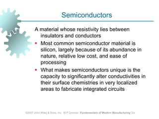 ©2007 John Wiley & Sons, Inc.  M P Groover, Fundamentals of Modern Manufacturing 3/eSemiconductors A material whose resistivity lies between insulators and conductorsMost common semiconductor material is silicon, largely because of its abundance in nature, relative low cost, and ease of processingWhat makes semiconductors unique is the capacity to significantly alter conductivities in their surface chemistries in very localized areas to fabricate integrated circuits 