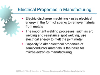 ©2007 John Wiley & Sons, Inc.  M P Groover, Fundamentals of Modern Manufacturing 3/eElectrical Properties in ManufacturingElectric discharge machining - uses electrical energy in the form of sparks to remove material from metals The important welding processes, such as arc welding and resistance spot welding, use electrical energy to melt the joint metalCapacity to alter electrical properties of semiconductor materials is the basis for microelectronics manufacturing