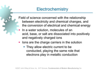 ©2007 John Wiley & Sons, Inc.  M P Groover, Fundamentals of Modern Manufacturing 3/eElectrochemistryField of science concerned with the relationship between electricity and chemical changes, and the conversion of electrical and chemical energyIn a water solution, molecules of an acid, base, or salt are dissociated into positively and negatively charged ionsIons are the charge carriers in the solution  They allow electric current to be conducted, playing the same role that electrons play in metallic conduction
