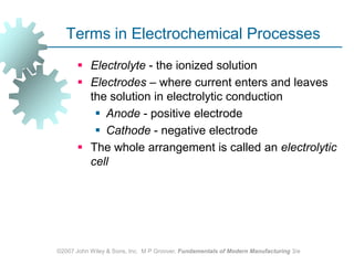 ©2007 John Wiley & Sons, Inc.  M P Groover, Fundamentals of Modern Manufacturing 3/eTerms in Electrochemical ProcessesElectrolyte - the ionized solutionElectrodes – where current enters and leaves the solution in electrolytic conductionAnode - positive electrodeCathode - negative electrode The whole arrangement is called an electrolytic cell