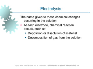 ©2007 John Wiley & Sons, Inc.  M P Groover, Fundamentals of Modern Manufacturing 3/eElectrolysisThe name given to these chemical changes occurring in the solutionAt each electrode, chemical reaction occurs, such as: Deposition or dissolution of materialDecomposition of gas from the solution