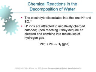 ©2007 John Wiley & Sons, Inc.  M P Groover, Fundamentals of Modern Manufacturing 3/eChemical Reactions in the  Decomposition of WaterThe electrolyte dissociates into the ions H+ and SO4=H+ ions are attracted to negatively charged cathode; upon reaching it they acquire an electron and combine into molecules of hydrogen gas 			2H+ + 2e  H2 (gas) 		