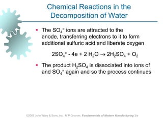 ©2007 John Wiley & Sons, Inc.  M P Groover, Fundamentals of Modern Manufacturing 3/eChemical Reactions in the Decomposition of WaterThe SO4= ions are attracted to the anode, transferring electrons to it to form additional sulfuric acid and liberate oxygen		2SO4= ‑ 4e + 2 H2O  2H2SO4 + O2 The product H2SO4 is dissociated into ions of and SO4= again and so the process continues 