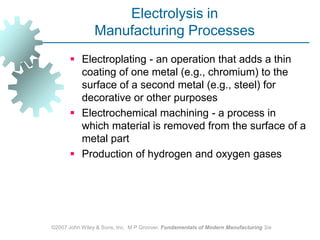 ©2007 John Wiley & Sons, Inc.  M P Groover, Fundamentals of Modern Manufacturing 3/eElectrolysis in Manufacturing ProcessesElectroplating ‑ an operation that adds a thin coating of one metal (e.g., chromium) to the surface of a second metal (e.g., steel) for decorative or other purposesElectrochemical machining ‑ a process in which material is removed from the surface of a metal part Production of hydrogen and oxygen gases