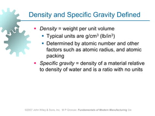 ©2007 John Wiley & Sons, Inc.  M P Groover, Fundamentals of Modern Manufacturing 3/eDensity and Specific Gravity DefinedDensity = weight per unit volume Typical units are g/cm3 (lb/in3) Determined by atomic number and other factors such as atomic radius, and atomic packingSpecific gravity = density of a material relative to density of water and is a ratio with no units