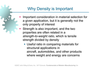 ©2007 John Wiley & Sons, Inc.  M P Groover, Fundamentals of Modern Manufacturing 3/eWhy Density is ImportantImportant consideration in material selection for a given application, but it is generally not the only property of interestStrength is also important, and the two properties are often related in a strength‑to‑weight ratio, which is tensile strength divided by densityUseful ratio in comparing materials for structural applications in aircraft, automobiles, and other products where weight and energy are concerns