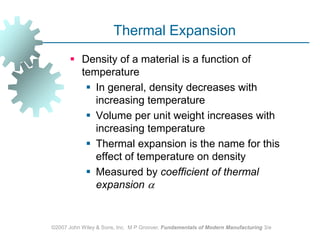 ©2007 John Wiley & Sons, Inc.  M P Groover, Fundamentals of Modern Manufacturing 3/eThermal ExpansionDensity of a material is a function of temperatureIn general, density decreases with increasing temperatureVolume per unit weight increases with increasing temperatureThermal expansion is the name for this effect of temperature on densityMeasured by coefficient of thermal expansion 