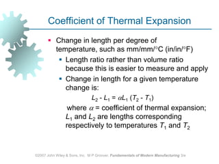 ©2007 John Wiley & Sons, Inc.  M P Groover, Fundamentals of Modern Manufacturing 3/eCoefficient of Thermal ExpansionChange in length per degree of temperature, such as mm/mm/C (in/in/F) Length ratio rather than volume ratio because this is easier to measure and apply Change in length for a given temperature change is: 			L2 ‑ L1 = L1 (T2 ‑ T1) 	    where  = coefficient of thermal expansion; L1 and L2 are lengths corresponding respectively to temperatures T1 and T2