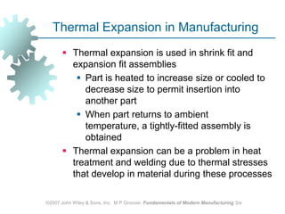 ©2007 John Wiley & Sons, Inc.  M P Groover, Fundamentals of Modern Manufacturing 3/eThermal Expansion in ManufacturingThermal expansion is used in shrink fit and expansion fit assembliesPart is heated to increase size or cooled to decrease size to permit insertion into another partWhen part returns to ambient temperature, a tightly‑fitted assembly is obtained Thermal expansion can be a problem in heat treatment and welding due to thermal stresses that develop in material during these processes