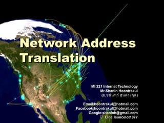 Network AddressNetwork Address
TranslationTranslation
MI 221 Internet TechnologyMI 221 Internet Technology
Mr.Shanin HoontrakulMr.Shanin Hoontrakul
((ออ..ชนินทร์ ฮุนตระกูลชนินทร์ ฮุนตระกูล))
Email:hoontrakul@hotmail.comEmail:hoontrakul@hotmail.com
Facebook:hoontrakul@hotmail.comFacebook:hoontrakul@hotmail.com
Google:shaninh@gmail.comGoogle:shaninh@gmail.com
Line:launcelot1977Line:launcelot1977
 
