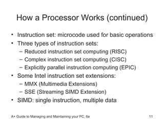 How a Processor Works (continued) Instruction set: microcode used for basic operations Three types of instruction sets: Reduced instruction set computing (RISC) Complex instruction set computing (CISC) Explicitly parallel instruction computing (EPIC) Some Intel instruction set extensions: MMX (Multimedia Extensions) SSE (Streaming SIMD Extension) SIMD: single instruction, multiple data 