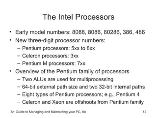 The Intel Processors Early model numbers: 8088, 8086, 80286, 386, 486 New three-digit processor numbers: Pentium processors: 5xx to 8xx  Celeron processors: 3xx Pentium M processors: 7xx  Overview of the Pentium family of processors Two ALUs are used for multiprocessing 64-bit external path size and two 32-bit internal paths Eight types of Pentium processors; e.g., Pentium 4 Celeron and Xeon are offshoots from Pentium family  