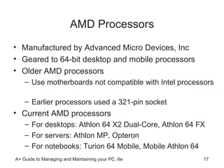 AMD Processors Manufactured by Advanced Micro Devices, Inc Geared to 64-bit desktop and mobile processors Older AMD processors Use motherboards not compatible with Intel processors  Earlier processors used a 321-pin socket  Current AMD processors For desktops: Athlon 64 X2 Dual-Core, Athlon 64 FX For servers: Athlon MP, Opteron For notebooks: Turion 64 Mobile, Mobile Athlon 64  