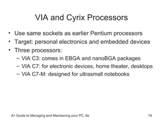 VIA and Cyrix Processors Use same sockets as earlier Pentium processors Target: personal electronics and embedded devices Three processors: VIA C3: comes in EBGA and nanoBGA packages VIA C7: for electronic devices, home theater, desktops VIA C7-M: designed for ultrasmall notebooks  
