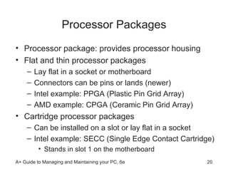 Processor Packages Processor package: provides processor housing Flat and thin processor packages Lay flat in a socket or motherboard Connectors can be pins or lands (newer) Intel example: PPGA (Plastic Pin Grid Array) AMD example: CPGA (Ceramic Pin Grid Array)  Cartridge processor packages Can be installed on a slot or lay flat in a socket Intel example: SECC (Single Edge Contact Cartridge) Stands in slot 1 on the motherboard 