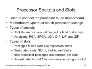 Processor Sockets and Slots Used to connect the processor to the motherboard Motherboard type must match processor package Types of sockets Sockets are built around pin grid or land grid arrays Variations: PGA, SPGA, LGA, DIP, LIF, and ZIF Types of slots Packages fit into slots like expansion cards Designated slots: Slot 1, Slot A, and Slot 2 New processor packages use sockets, not slots Slocket: adapts Slot 1 to processor requiring a socket  