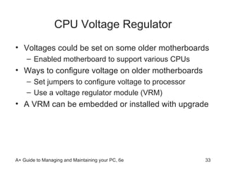 CPU Voltage Regulator Voltages could be set on some older motherboards Enabled motherboard to support various CPUs Ways to configure voltage on older motherboards Set jumpers to configure voltage to processor Use a voltage regulator module (VRM) A VRM can be embedded or installed with upgrade  
