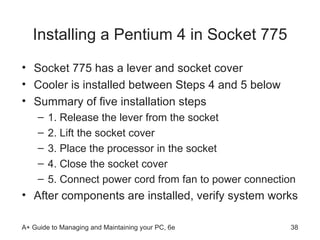 Installing a Pentium 4 in Socket 775 Socket 775 has a lever and socket cover Cooler is installed between Steps 4 and 5 below Summary of five installation steps 1. Release the lever from the socket 2. Lift the socket cover 3. Place the processor in the socket 4. Close the socket cover 5. Connect power cord from fan to power connection After components are installed, verify system works 