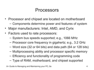 Processors Processor and chipset are located on motherboard Components determine power and features of system Major manufacturers: Intel, AMD, and Cyrix Factors used to rate processors: System bus speeds supported; e.g., 1066 MHz Processor core frequency in gigahertz; e.g., 3.2 GHz Word size (32 or 64 bits) and data path (64 or 128 bits)  Multiprocessing ability and processor specific memory  Efficiency and functionality of programming code Type of RAM, motherboard, and chipset supported 