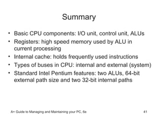 Summary Basic CPU components: I/O unit, control unit, ALUs Registers: high speed memory used by ALU in current processing Internal cache: holds frequently used instructions Types of buses in CPU: internal and external (system) Standard Intel Pentium features: two ALUs, 64-bit external path size and two 32-bit internal paths  