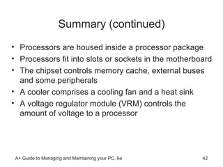 Summary (continued) Processors are housed inside a processor package Processors fit into slots or sockets in the motherboard The chipset controls memory cache, external buses and some peripherals A cooler comprises a cooling fan and a heat sink A voltage regulator module (VRM) controls the amount of voltage to a processor 