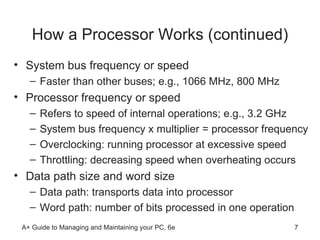 How a Processor Works (continued) System bus frequency or speed Faster than other buses; e.g., 1066 MHz, 800 MHz Processor frequency or speed Refers to speed of internal operations; e.g., 3.2 GHz System bus frequency x multiplier = processor frequency Overclocking: running processor at excessive speed Throttling: decreasing speed when overheating occurs Data path size and word size Data path: transports data into processor  Word path: number of bits processed in one operation  