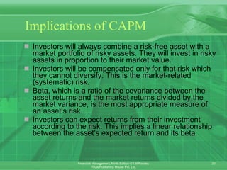 Implications of CAPM Investors will always combine a risk-free asset with a market portfolio of risky assets. They will invest in risky assets in proportion to their market value. Investors will be compensated only for that risk which they cannot diversify. This is the market-related (systematic) risk.  Beta, which is a ratio of the covariance between the asset returns and the market returns divided by the market variance, is the most appropriate measure of an asset’s risk. Investors can expect returns from their investment according to the risk. This implies a linear relationship between the asset’s expected return and its beta. 