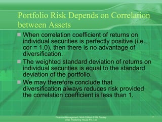 Portfolio Risk Depends on Correlation between Assets When correlation coefficient of returns on individual securities is perfectly positive (i.e., cor = 1.0), then there is no advantage of diversification.  The weighted standard deviation of returns on individual securities is equal to the standard deviation of the portfolio.  We may therefore conclude that diversification always reduces risk provided the correlation coefficient is less than 1. 