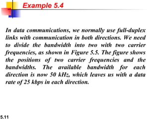 Example 5.4 In data communications, we normally use full-duplex links with communication in both directions. We need to divide the bandwidth into two with two carrier frequencies, as shown in Figure 5.5. The figure shows the positions of two carrier frequencies and the bandwidths. The available bandwidth for each direction is now 50 kHz, which leaves us with a data rate of 25 kbps in each direction. 