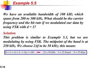 Example 5.5 We have an available bandwidth of 100 kHz which spans from 200 to 300 kHz. What should be the carrier frequency and the bit rate if we modulated our data by using FSK with d = 1? Solution This problem is similar to Example 5.3, but we are modulating by using FSK. The midpoint of the band is at 250 kHz. We choose 2Δf to be 50 kHz; this means 