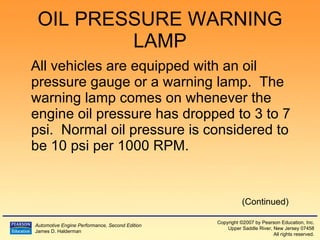 OIL PRESSURE WARNING LAMP All vehicles are equipped with an oil pressure gauge or a warning lamp.  The warning lamp comes on whenever the engine oil pressure has dropped to 3 to 7 psi.  Normal oil pressure is considered to be 10 psi per 1000 RPM. (Continued) 