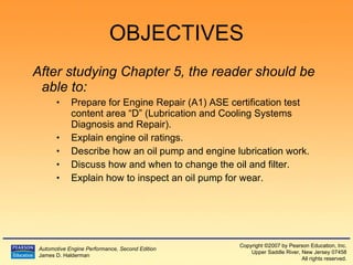 OBJECTIVES After studying Chapter 5, the reader should be able to: Prepare for Engine Repair (A1) ASE certification test content area “D” (Lubrication and Cooling Systems Diagnosis and Repair).  Explain engine oil ratings. Describe how an oil pump and engine lubrication work. Discuss how and when to change the oil and filter. Explain how to inspect an oil pump for wear. 
