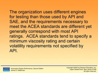 The organization uses different engines for testing than those used by API and SAE, and the requirements necessary to meet the ACEA standards are different yet generally correspond with most API ratings.  ACEA standards tend to specify a minimum viscosity rating and certain volatility requirements not specified by API. 