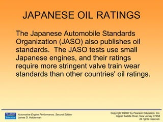 JAPANESE OIL RATINGS The Japanese Automobile Standards Organization (JASO) also publishes oil standards.  The JASO tests use small Japanese engines, and their ratings require more stringent valve train wear standards than other countries' oil ratings. 