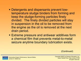 Detergents and dispersants prevent low-temperature sludge binders from forming and keep the sludge-forming particles finely divided.  The finely divided particles will stay in suspension in the oil to be removed from the engine as the oil is removed at the next drain period. Extreme pressure and antiwear additives form a chemical film that prevents metal-to-metal seizure anytime boundary lubrication exists. (Continued) 